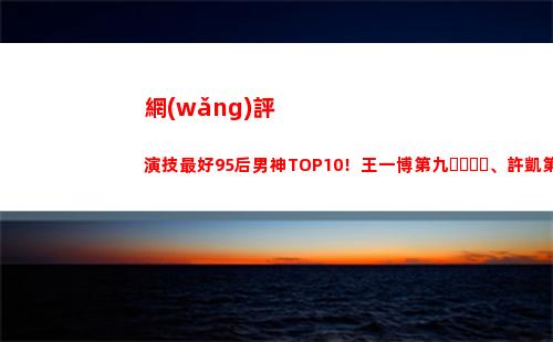 網(wǎng)評演技最好95后男神TOP10！王一博第九、許凱第六，冠軍演技好(網(wǎng)評最好的微波爐)